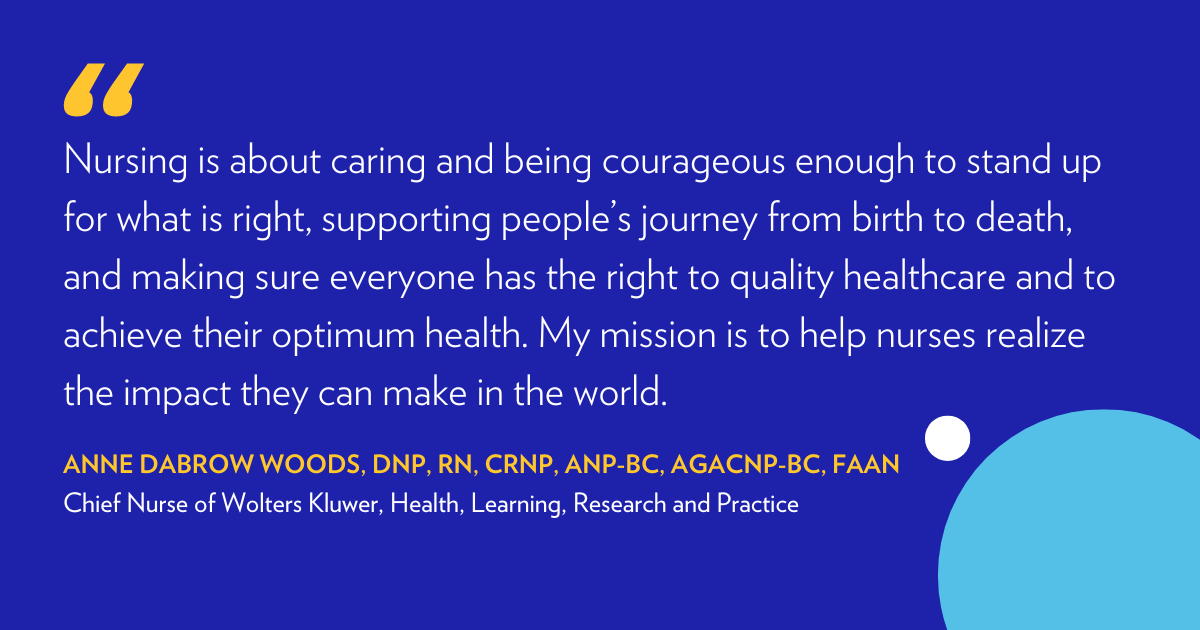 "Nursing is about caring and being courageous enough to stand up for what is right, supporting people's journey from birth to death, and making sure everyone has the right to quality healthcare and to achieve their optimum health. My mission is to help nurses realize the impact they can make in the world." - Anne Dabrow Woods, DNP, CRNP, ANP-BC, AGACNP-BC, FAAN